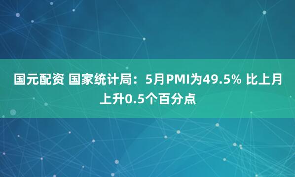 国元配资 国家统计局：5月PMI为49.5% 比上月上升0.5个百分点