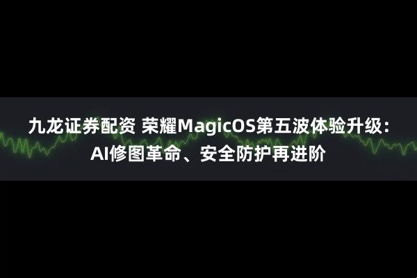 九龙证券配资 荣耀MagicOS第五波体验升级：AI修图革命、安全防护再进阶