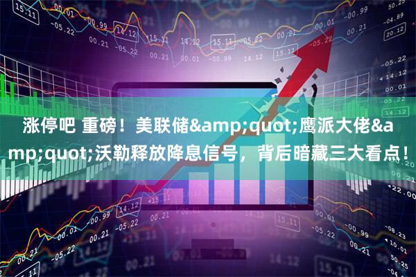 涨停吧 重磅！美联储&quot;鹰派大佬&quot;沃勒释放降息信号，背后暗藏三大看点！