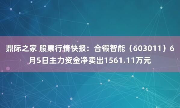 鼎际之家 股票行情快报：合锻智能（603011）6月5日主力资金净卖出1561.11万元