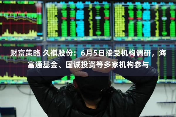 财富策略 久祺股份：6月5日接受机构调研，海富通基金、国诚投资等多家机构参与