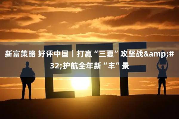 新富策略 好评中国丨打赢“三夏”攻坚战&#32;护航全年新“丰”景