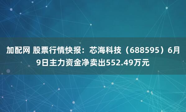 加配网 股票行情快报：芯海科技（688595）6月9日主力资金净卖出552.49万元