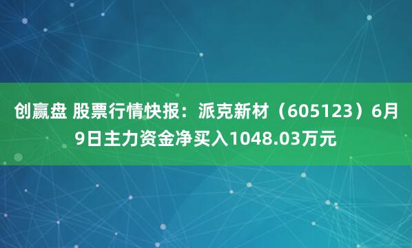 创赢盘 股票行情快报：派克新材（605123）6月9日主力资金净买入1048.03万元