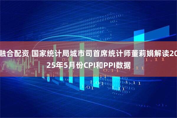 融合配资 国家统计局城市司首席统计师董莉娟解读2025年5月份CPI和PPI数据