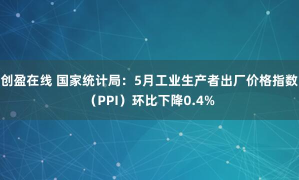 创盈在线 国家统计局：5月工业生产者出厂价格指数（PPI）环比下降0.4%
