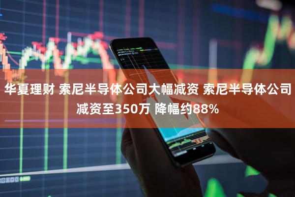 华夏理财 索尼半导体公司大幅减资 索尼半导体公司减资至350万 降幅约88%