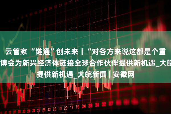 云管家 “链通”创未来丨“对各方来说这都是个重要的展会” 链博会为新兴经济体链接全球合作伙伴提供新机遇_大皖新闻 | 安徽网