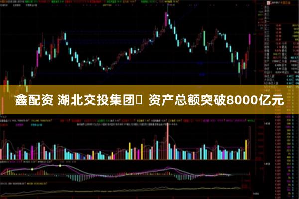 鑫配资 湖北交投集团​资产总额突破8000亿元