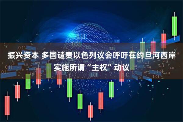 振兴资本 多国谴责以色列议会呼吁在约旦河西岸实施所谓“主权”动议