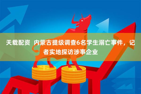 天载配资  内蒙古提级调查6名学生溺亡事件，记者实地探访涉事企业