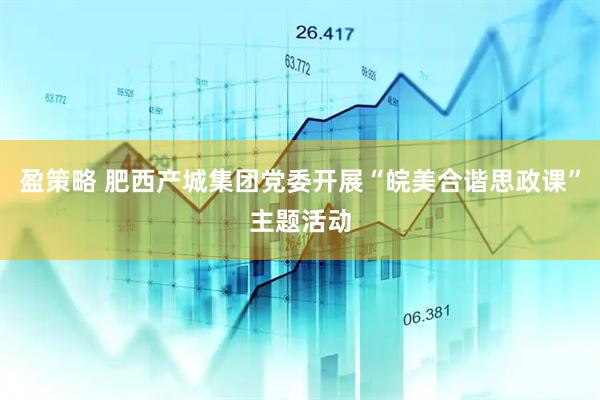盈策略 肥西产城集团党委开展“皖美合谐思政课”主题活动