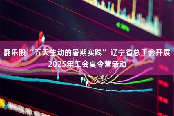 翻乐股 “五天生动的暑期实践” 辽宁省总工会开展2025年工会夏令营活动