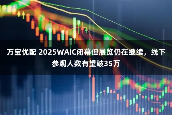 万宝优配 2025WAIC闭幕但展览仍在继续，线下参观人数有望破35万