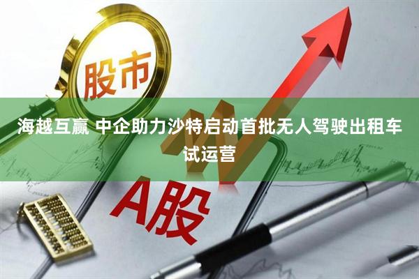 海越互赢 中企助力沙特启动首批无人驾驶出租车试运营