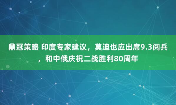 鼎冠策略 印度专家建议，莫迪也应出席9.3阅兵，和中俄庆祝二战胜利80周年
