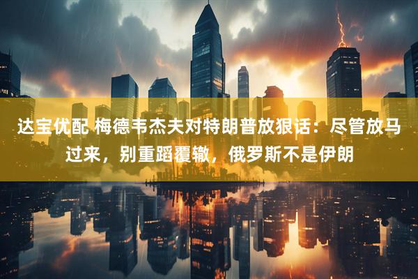 达宝优配 梅德韦杰夫对特朗普放狠话：尽管放马过来，别重蹈覆辙，俄罗斯不是伊朗
