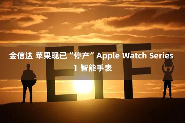 金信达 苹果现已“停产”Apple Watch Series 1 智能手表
