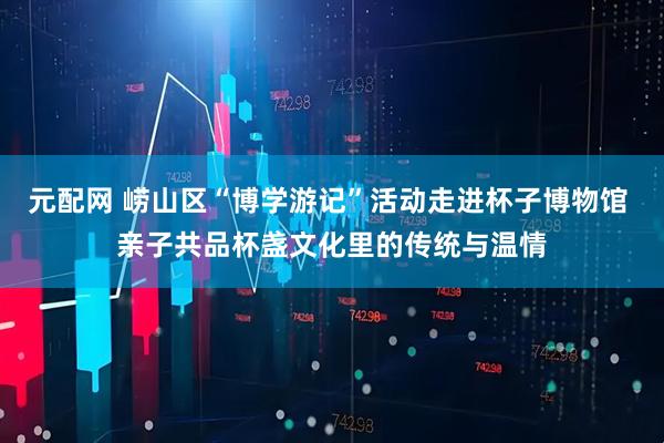元配网 崂山区“博学游记”活动走进杯子博物馆 亲子共品杯盏文化里的传统与温情