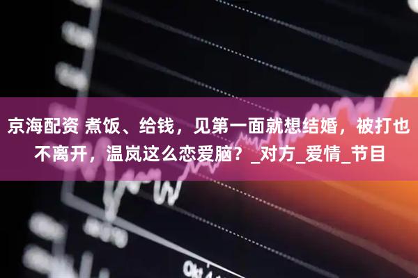 京海配资 煮饭、给钱，见第一面就想结婚，被打也不离开，温岚这么恋爱脑？_对方_爱情_节目