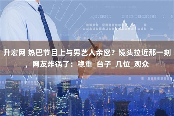 升宏网 热巴节目上与男艺人亲密？镜头拉近那一刻，网友炸锅了：稳重_台子_几位_观众