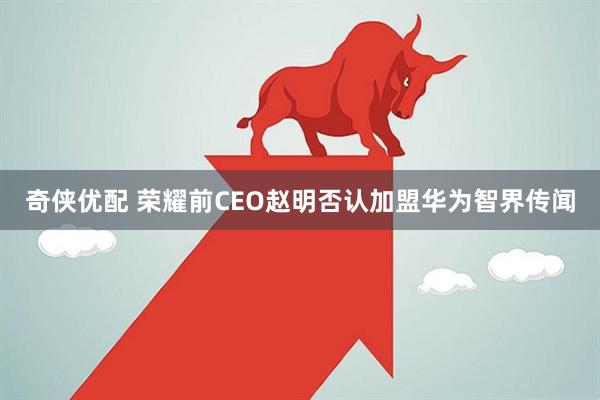 奇侠优配 荣耀前CEO赵明否认加盟华为智界传闻