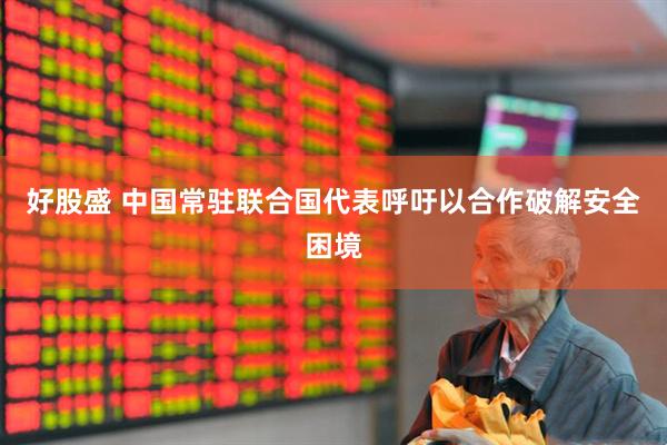 好股盛 中国常驻联合国代表呼吁以合作破解安全困境