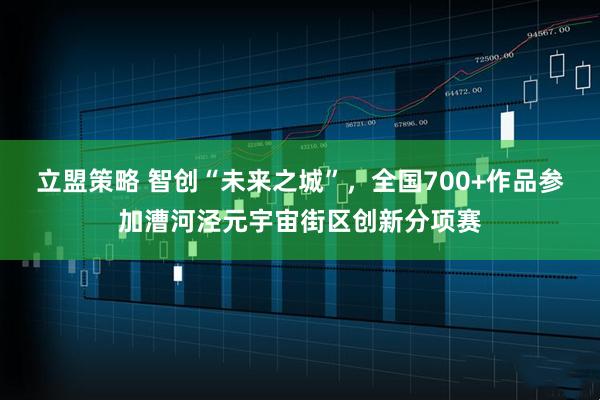 立盟策略 智创“未来之城”，全国700+作品参加漕河泾元宇宙街区创新分项赛