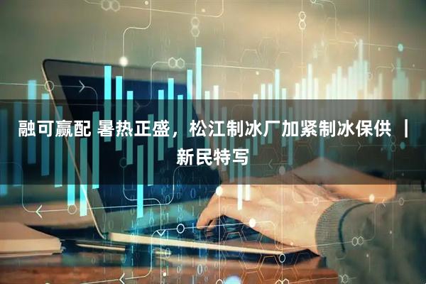 融可赢配 暑热正盛，松江制冰厂加紧制冰保供 ｜新民特写