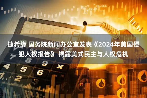 捷希缘 国务院新闻办公室发表《2024年美国侵犯人权报告》 揭露美式民主与人权危机