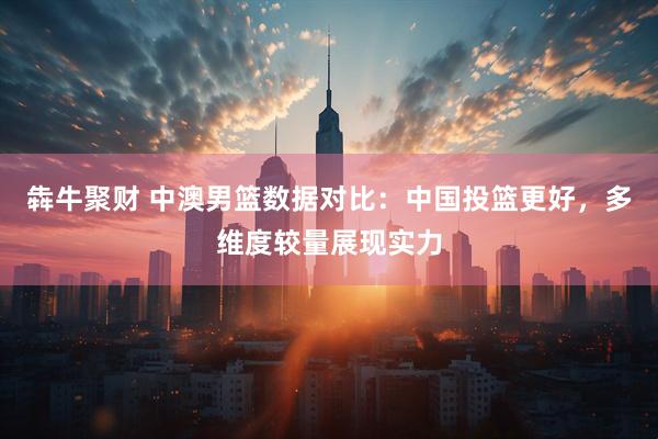 犇牛聚财 中澳男篮数据对比：中国投篮更好，多维度较量展现实力