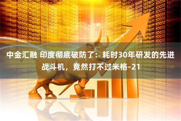 中金汇融 印度彻底破防了：耗时30年研发的先进战斗机，竟然打不过米格-21