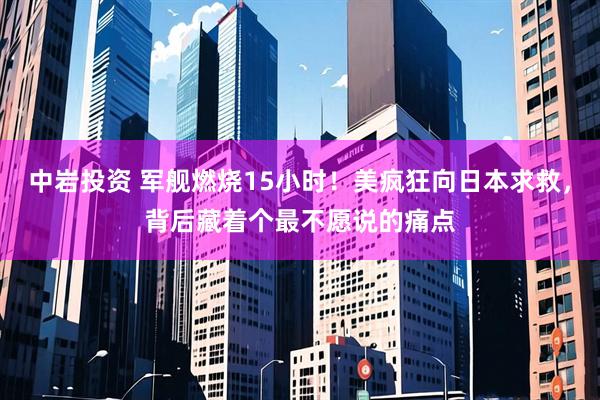 中岩投资 军舰燃烧15小时！美疯狂向日本求救，背后藏着个最不愿说的痛点