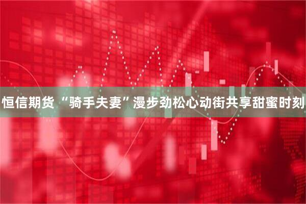 恒信期货 “骑手夫妻”漫步劲松心动街共享甜蜜时刻