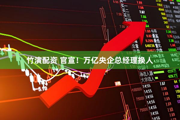 竹演配资 官宣！万亿央企总经理换人
