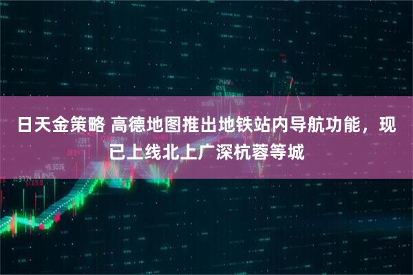 日天金策略 高德地图推出地铁站内导航功能，现已上线北上广深杭蓉等城