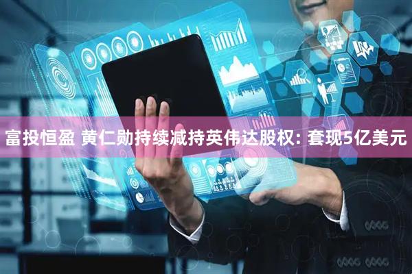 富投恒盈 黄仁勋持续减持英伟达股权: 套现5亿美元