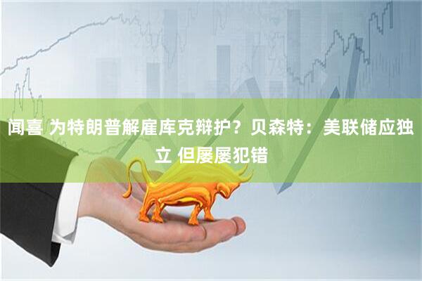 闻喜 为特朗普解雇库克辩护？贝森特：美联储应独立 但屡屡犯错