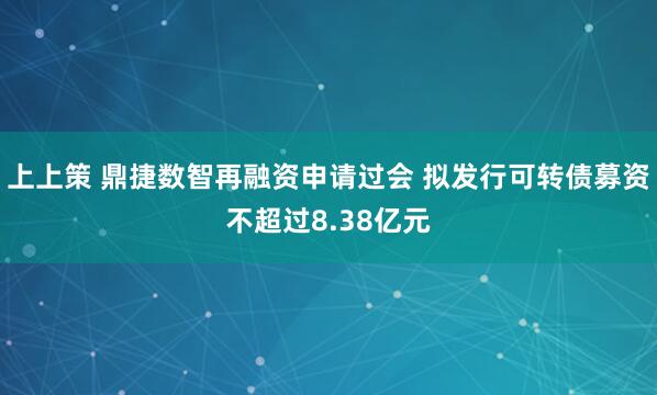 上上策 鼎捷数智再融资申请过会 拟发行可转债募资不超过8.38亿元