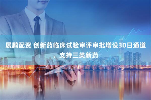 展鹏配资 创新药临床试验审评审批增设30日通道，支持三类新药