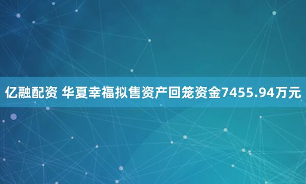 亿融配资 华夏幸福拟售资产回笼资金7455.94万元