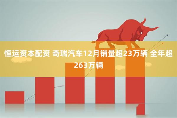 恒运资本配资 奇瑞汽车12月销量超23万辆 全年超263万辆