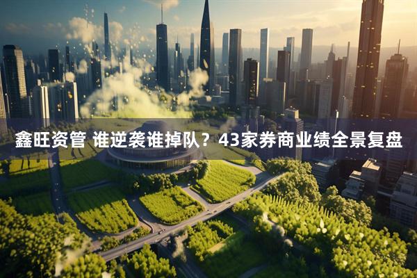 鑫旺资管 谁逆袭谁掉队？43家券商业绩全景复盘