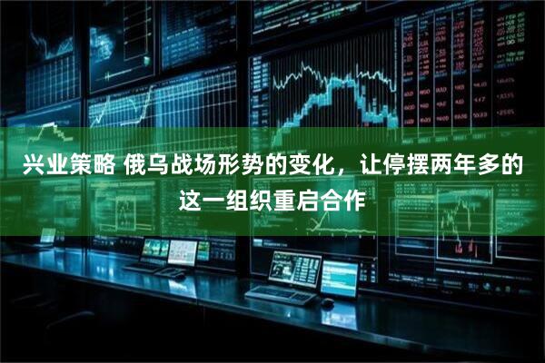 兴业策略 俄乌战场形势的变化，让停摆两年多的这一组织重启合作